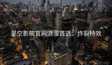 星空影院官网浪漫首选：炸裂特效