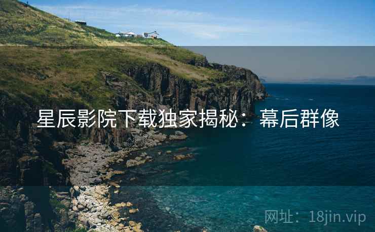 星辰影院下载独家揭秘：幕后群像