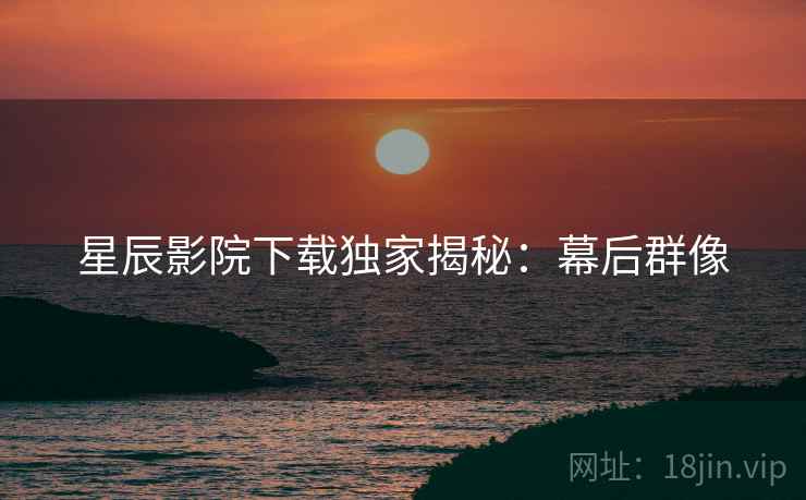 星辰影院下载独家揭秘：幕后群像