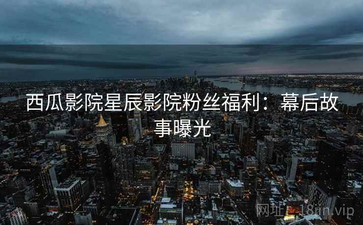 西瓜影院星辰影院粉丝福利：幕后故事曝光